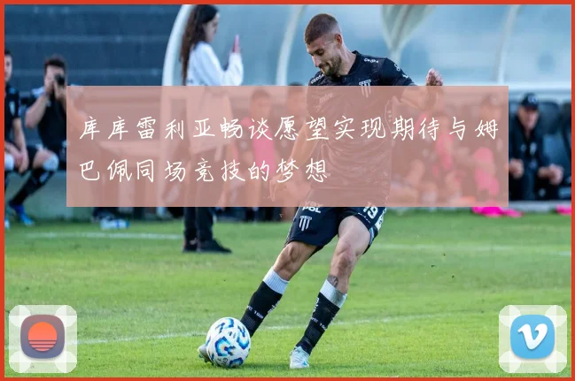 库库雷利亚畅谈愿望实现期待与姆巴佩同场竞技的梦想