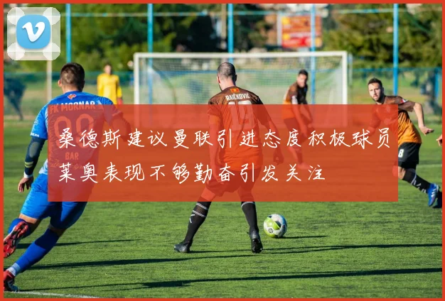 桑德斯建议曼联引进态度积极球员莱奥表现不够勤奋引发关注