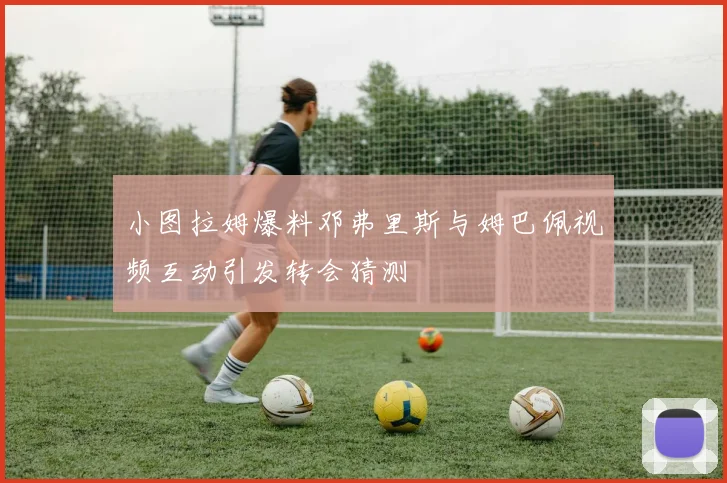 小图拉姆爆料邓弗里斯与姆巴佩视频互动引发转会猜测