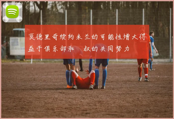 莫德里奇续约米兰的可能性增大得益于俱乐部和囧叔的共同努力
