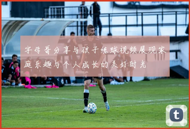 字母哥分享与孩子练球视频展现家庭乐趣与个人成长的美好时光