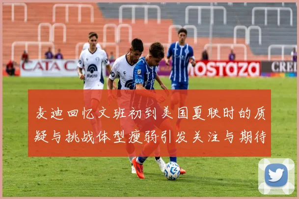 麦迪回忆文班初到美国夏联时的质疑与挑战体型瘦弱引发关注与期待