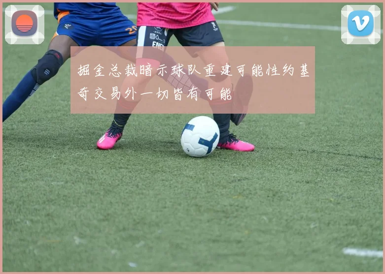 掘金总裁暗示球队重建可能性约基奇交易外一切皆有可能