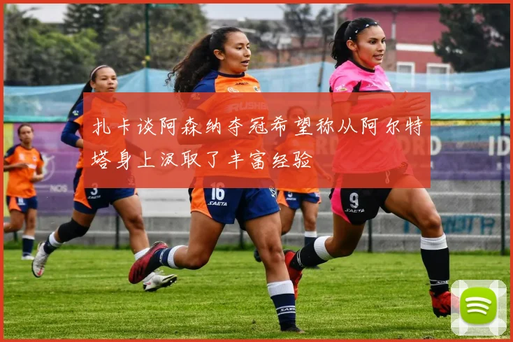 扎卡谈阿森纳夺冠希望称从阿尔特塔身上汲取了丰富经验