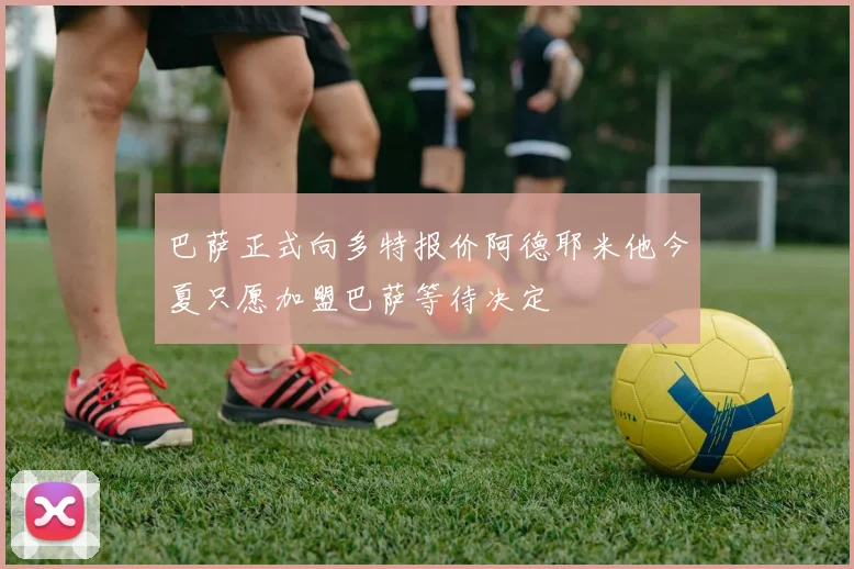 巴萨正式向多特报价阿德耶米他今夏只愿加盟巴萨等待决定