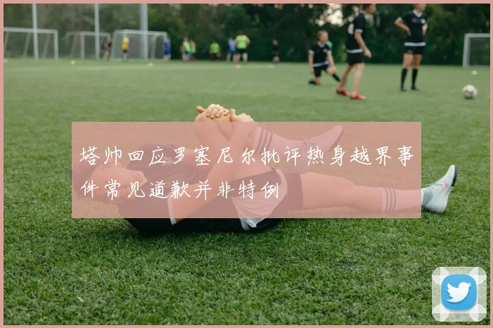 塔帅回应罗塞尼尔批评热身越界事件常见道歉并非特例