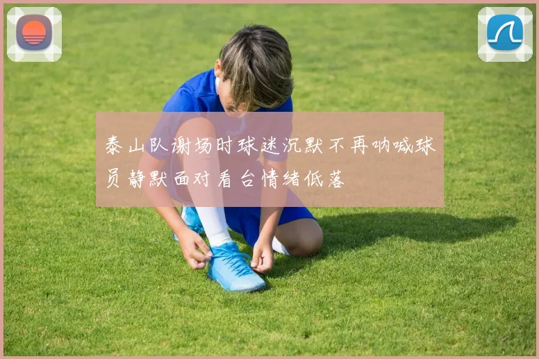 泰山队谢场时球迷沉默不再呐喊球员静默面对看台情绪低落