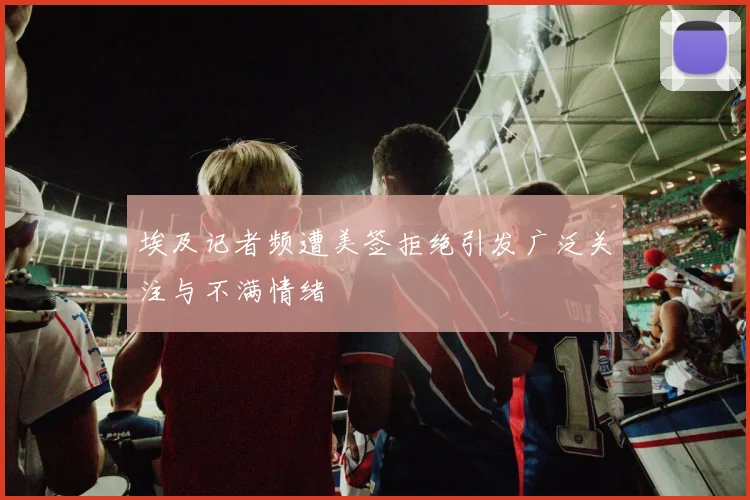 埃及记者频遭美签拒绝引发广泛关注与不满情绪