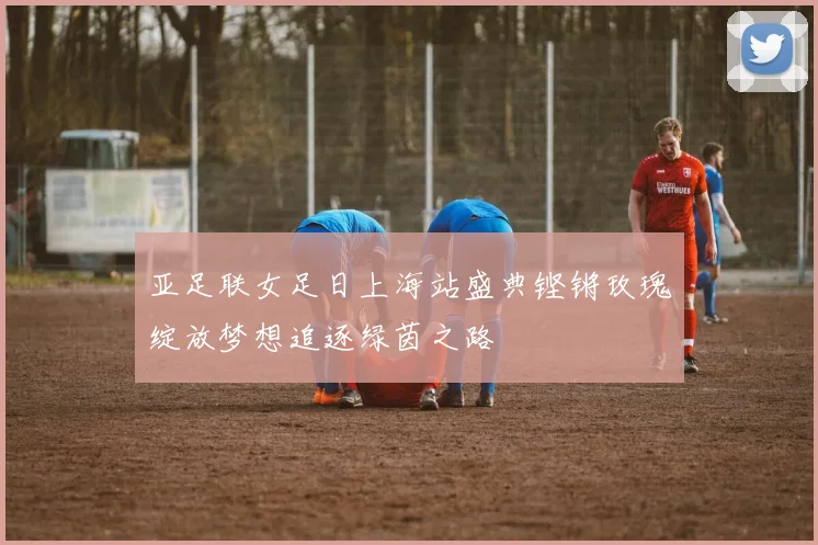 亚足联女足日上海站盛典铿锵玫瑰绽放梦想追逐绿茵之路