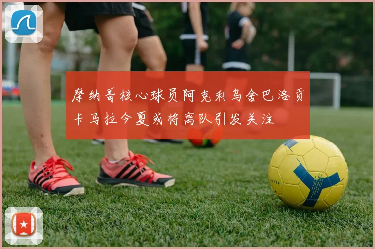 摩纳哥核心球员阿克利乌舍巴洛贡卡马拉今夏或将离队引发关注