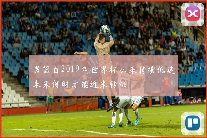 男篮自2019年世界杯以来持续低迷未来何时才能迎来转机