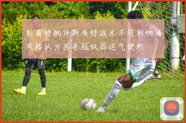 彭南特批评斯洛特战术不符利物浦风格认为其夺冠仅因运气使然