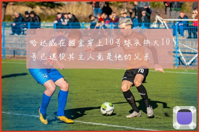 哈达威在掘金穿上10号球衣热火10号已退役其主人竟是他的父亲