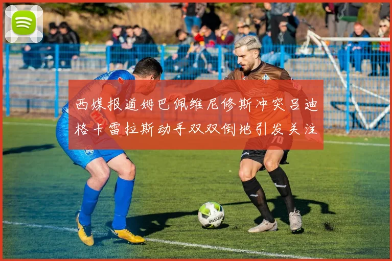 西媒报道姆巴佩维尼修斯冲突吕迪格卡雷拉斯动手双双倒地引发关注