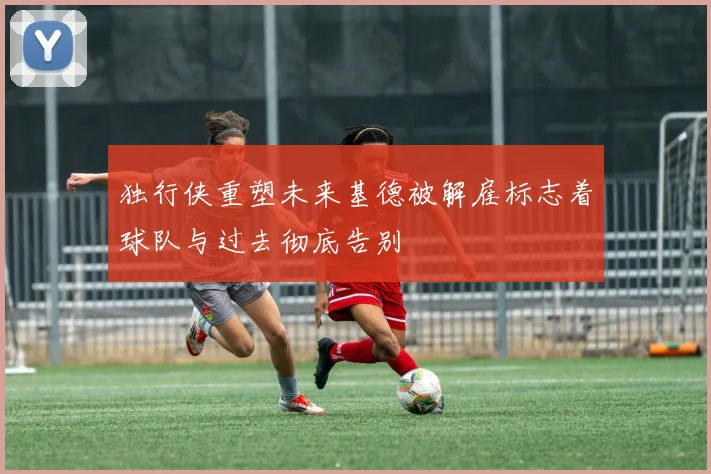 独行侠重塑未来基德被解雇标志着球队与过去彻底告别