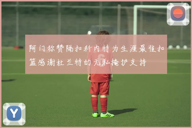 阿门称赞隔扣科内特为生涯最佳扣篮感谢杜兰特的无私掩护支持