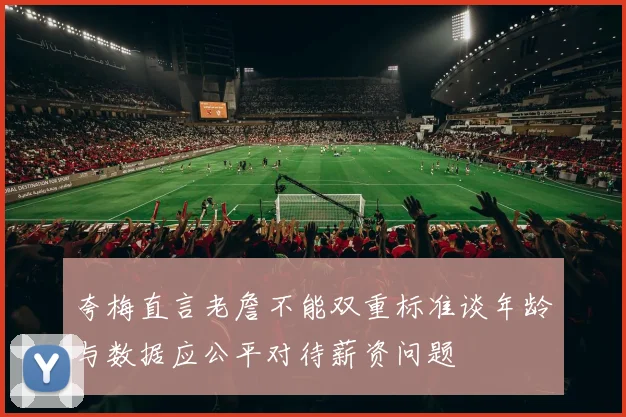 夸梅直言老詹不能双重标准谈年龄与数据应公平对待薪资问题