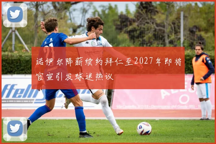 诺伊尔降薪续约拜仁至2027年即将官宣引发球迷热议