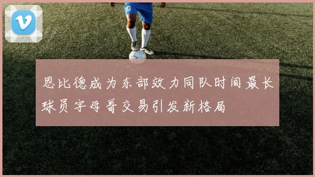 恩比德成为东部效力同队时间最长球员字母哥交易引发新格局
