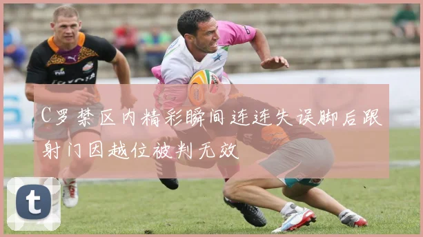 C罗禁区内精彩瞬间连连失误脚后跟射门因越位被判无效