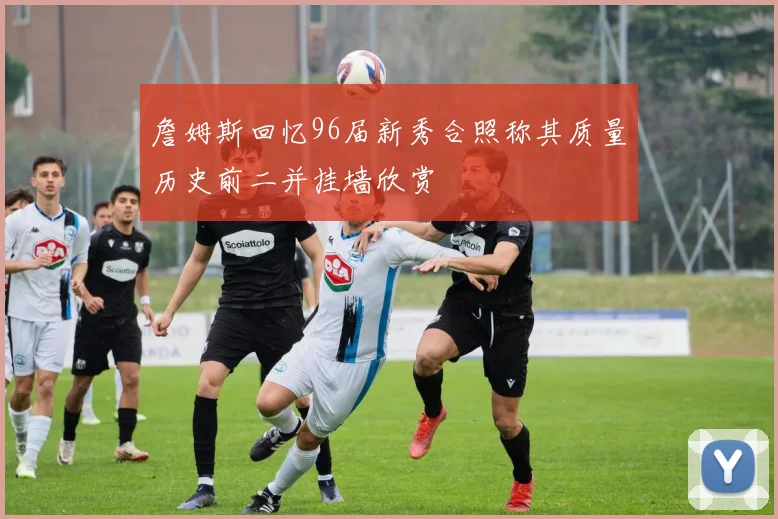 詹姆斯回忆96届新秀合照称其质量历史前二并挂墙欣赏