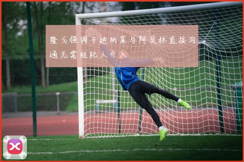 隆戈强调卡迪纳莱与阿莫林直接沟通无需经纪人介入
