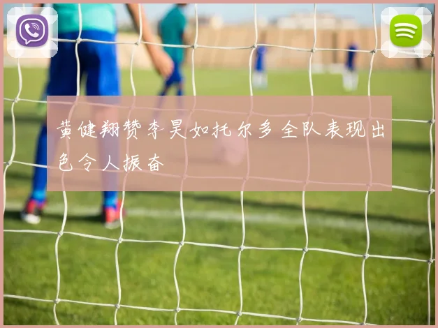 黄健翔赞李昊如托尔多全队表现出色令人振奋