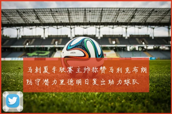 马刺夏季联赛主帅称赞马利克布朗防守潜力里德明日复出助力球队