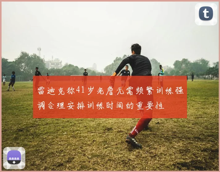 雷迪克称41岁老詹无需频繁训练强调合理安排训练时间的重要性