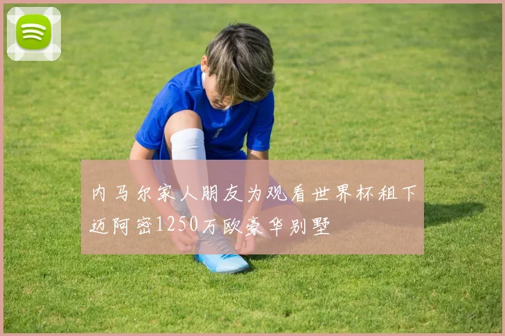 内马尔家人朋友为观看世界杯租下迈阿密1250万欧豪华别墅