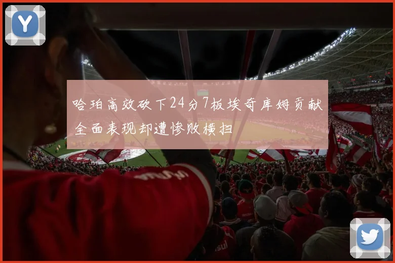 哈珀高效砍下24分7板埃奇库姆贡献全面表现却遭惨败横扫